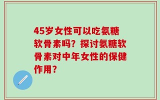 45岁女性可以吃氨糖软骨素吗？探讨氨糖软骨素对中年女性的保健作用？