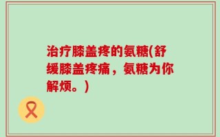 治疗膝盖疼的氨糖(舒缓膝盖疼痛，氨糖为你解烦。)