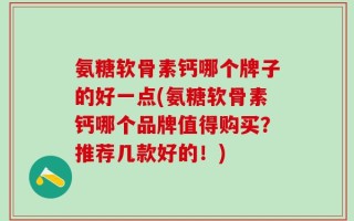 氨糖软骨素钙哪个牌子的好一点(氨糖软骨素钙哪个品牌值得购买？推荐几款好的！)