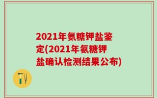 2021年氨糖钾盐鉴定(2021年氨糖钾盐确认检测结果公布)