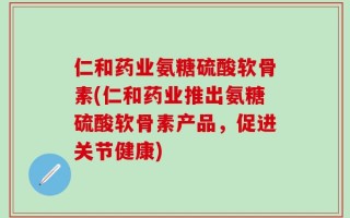 仁和药业氨糖硫酸软骨素(仁和药业推出氨糖硫酸软骨素产品，促进关节健康)