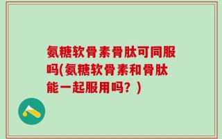 氨糖软骨素骨肽可同服吗(氨糖软骨素和骨肽能一起服用吗？)