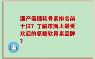 国产氨糖软骨素排名前十位？了解市面上最受欢迎的氨糖软骨素品牌？