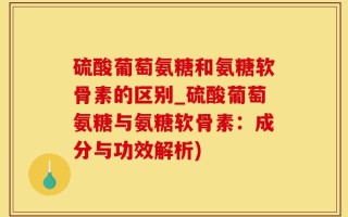 硫酸葡萄氨糖和氨糖软骨素的区别_硫酸葡萄氨糖与氨糖软骨素：成分与功效解析)