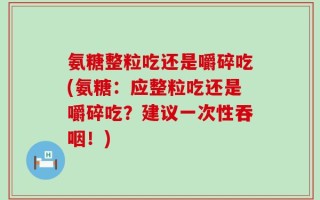 氨糖整粒吃还是嚼碎吃(氨糖：应整粒吃还是嚼碎吃？建议一次性吞咽！)