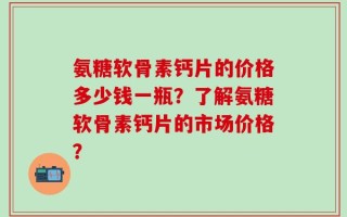 氨糖软骨素钙片的价格多少钱一瓶？了解氨糖软骨素钙片的市场价格？