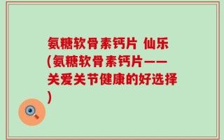 氨糖软骨素钙片 仙乐(氨糖软骨素钙片——关爱关节健康的好选择)