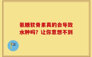 氨糖软骨素真的会导致水肿吗？让你意想不到
