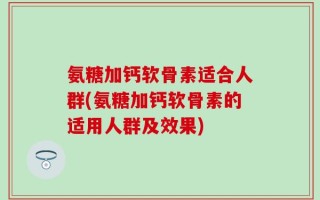 氨糖加钙软骨素适合人群(氨糖加钙软骨素的适用人群及效果)