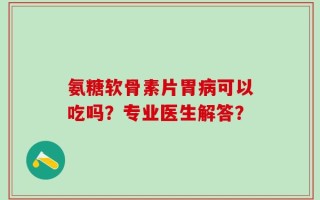 氨糖软骨素片胃病可以吃吗？专业医生解答？