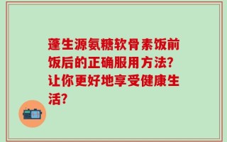 蓬生源氨糖软骨素饭前饭后的正确服用方法？让你更好地享受健康生活？