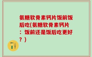 氨糖软骨素钙片饭前饭后吃(氨糖软骨素钙片：饭前还是饭后吃更好？)