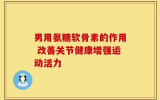 男用氨糖软骨素的作用 改善关节健康增强运动活力