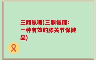 三鼎氨糖(三鼎氨糖：一种有效的膝关节保健品)