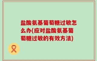 盐酸氨基葡萄糖过敏怎么办(应对盐酸氨基葡萄糖过敏的有效方法)