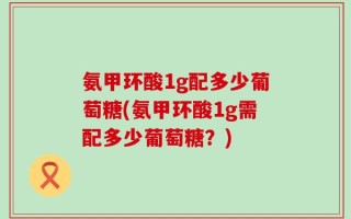 氨甲环酸1g配多少葡萄糖(氨甲环酸1g需配多少葡萄糖？)