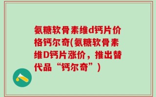 氨糖软骨素维d钙片价格钙尔奇(氨糖软骨素维D钙片涨价，推出替代品“钙尔奇”)