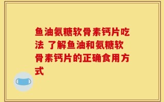 鱼油氨糖软骨素钙片吃法 了解鱼油和氨糖软骨素钙片的正确食用方式