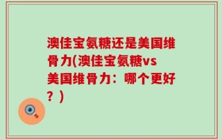 澳佳宝氨糖还是美国维骨力(澳佳宝氨糖vs美国维骨力：哪个更好？)