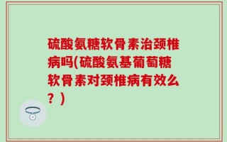 硫酸氨糖软骨素治颈椎病吗(硫酸氨基葡萄糖软骨素对颈椎病有效么？)