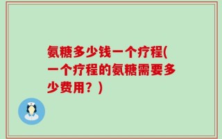氨糖多少钱一个疗程(一个疗程的氨糖需要多少费用？)