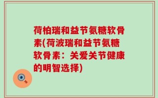 荷柏瑞和益节氨糖软骨素(荷波瑞和益节氨糖软骨素：关爱关节健康的明智选择)