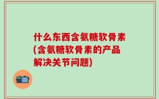 什么东西含氨糖软骨素(含氨糖软骨素的产品解决关节问题)