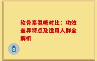 软骨素氨糖对比：功效差异特点及适用人群全解析