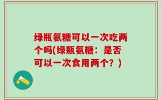绿瓶氨糖可以一次吃两个吗(绿瓶氨糖：是否可以一次食用两个？)