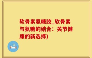 软骨素氨糖胶_软骨素与氨糖的结合：关节健康的新选择)