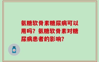 氨糖软骨素糖尿病可以用吗？氨糖软骨素对糖尿病患者的影响？