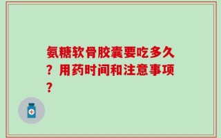 氨糖软骨胶囊要吃多久？用药时间和注意事项？