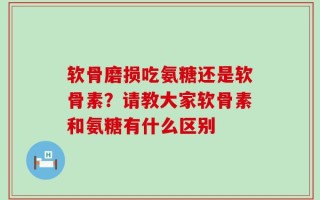 软骨磨损吃氨糖还是软骨素？请教大家软骨素和氨糖有什么区别