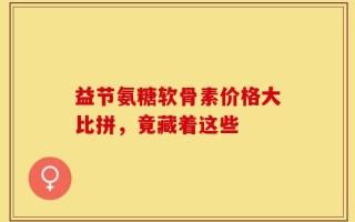 益节氨糖软骨素价格大比拼，竟藏着这些