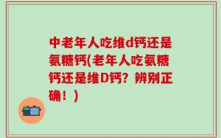 中老年人吃维d钙还是氨糖钙(老年人吃氨糖钙还是维D钙？辨别正确！)