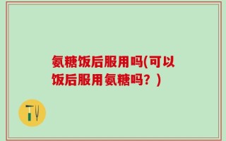 氨糖饭后服用吗(可以饭后服用氨糖吗？)