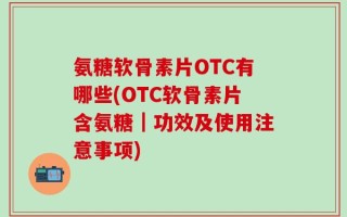 氨糖软骨素片OTC有哪些(OTC软骨素片含氨糖｜功效及使用注意事项)