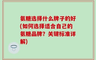 氨糖选择什么牌子的好(如何选择适合自己的氨糖品牌？关键标准详解)