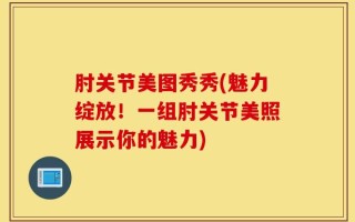 肘关节美图秀秀(魅力绽放！一组肘关节美照展示你的魅力)