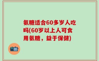 氨糖适合60多岁人吃吗(60岁以上人可食用氨糖，益于保健)
