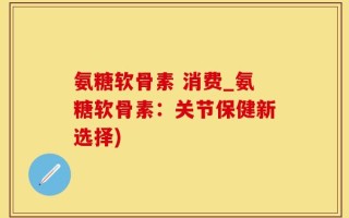 氨糖软骨素 消费_氨糖软骨素：关节保健新选择)