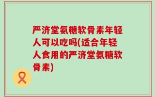 严济堂氨糖软骨素年轻人可以吃吗(适合年轻人食用的严济堂氨糖软骨素)