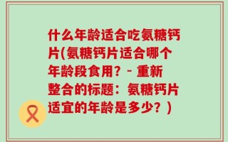 什么年龄适合吃氨糖钙片(氨糖钙片适合哪个年龄段食用？- 重新整合的标题：氨糖钙片适宜的年龄是多少？)