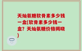 天灿氨糖软骨素多少钱一盒(软骨素多少钱一盒？天灿氨糖价格揭晓)
