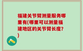 福建关节臂测量服务哪里有(哪里可以测量福建地区的关节臂长度？)