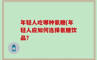 年轻人吃哪种氨糖(年轻人应如何选择氨糖饮品？