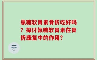 氨糖软骨素骨折吃好吗？探讨氨糖软骨素在骨折康复中的作用？