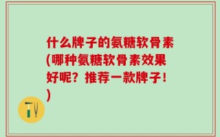 什么牌子的氨糖软骨素(哪种氨糖软骨素效果好呢？推荐一款牌子！)