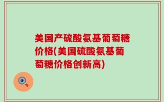 美国产硫酸氨基葡萄糖价格(美国硫酸氨基葡萄糖价格创新高)