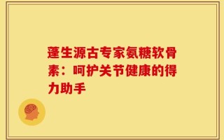 蓬生源古专家氨糖软骨素：呵护关节健康的得力助手